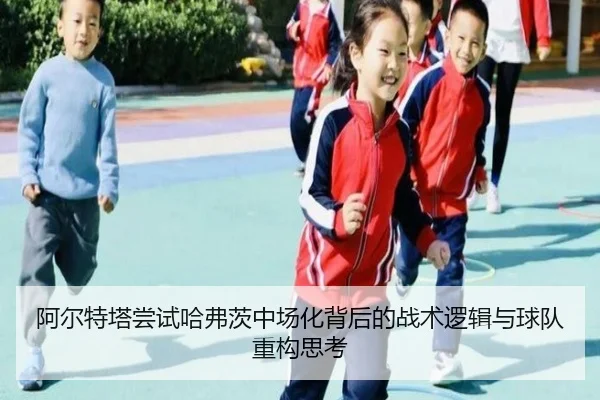 阿尔特塔尝试哈弗茨中场化背后的战术逻辑与球队重构思考（kaiyun）